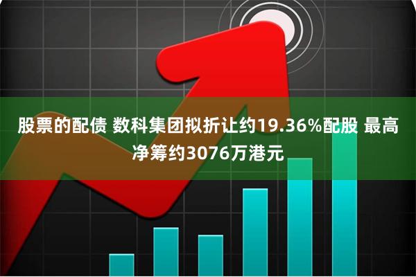 股票的配债 数科集团拟折让约19.36%配股 最高净筹约3076万港元