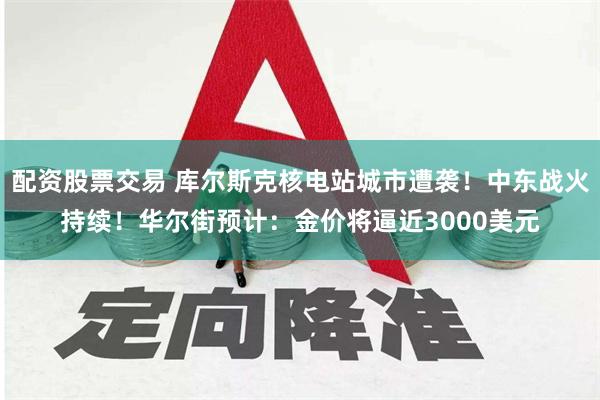 配资股票交易 库尔斯克核电站城市遭袭！中东战火持续！华尔街预计：金价将逼近3000美元