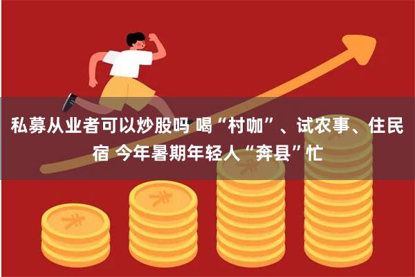 私募从业者可以炒股吗 喝“村咖”、试农事、住民宿 今年暑期年轻人“奔县”忙