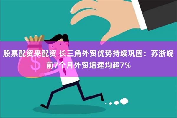 股票配资来配资 长三角外贸优势持续巩固：苏浙皖前7个月外贸增速均超7%