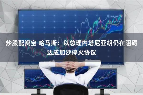 炒股配资宝 哈马斯：以总理内塔尼亚胡仍在阻碍达成加沙停火协议