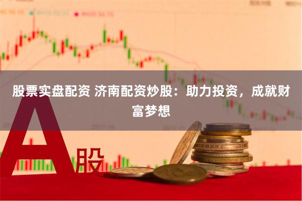 股票实盘配资 济南配资炒股：助力投资，成就财富梦想