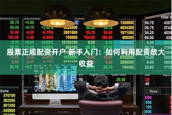 股票正规配资开户 新手入门：如何利用配资放大收益