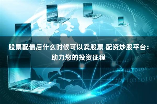 股票配债后什么时候可以卖股票 配资炒股平台：助力您的投资征程