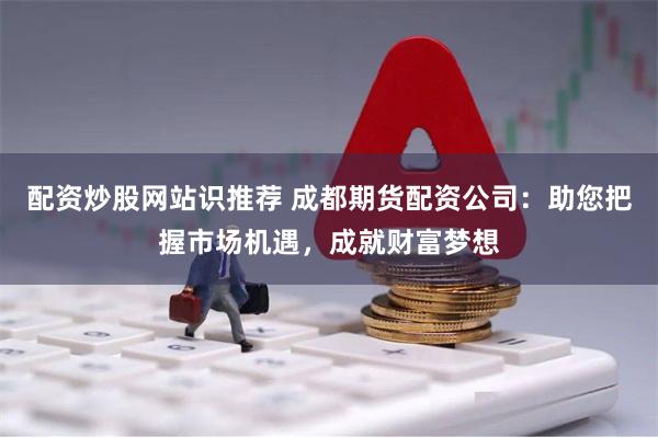 配资炒股网站识推荐 成都期货配资公司：助您把握市场机遇，成就财富梦想