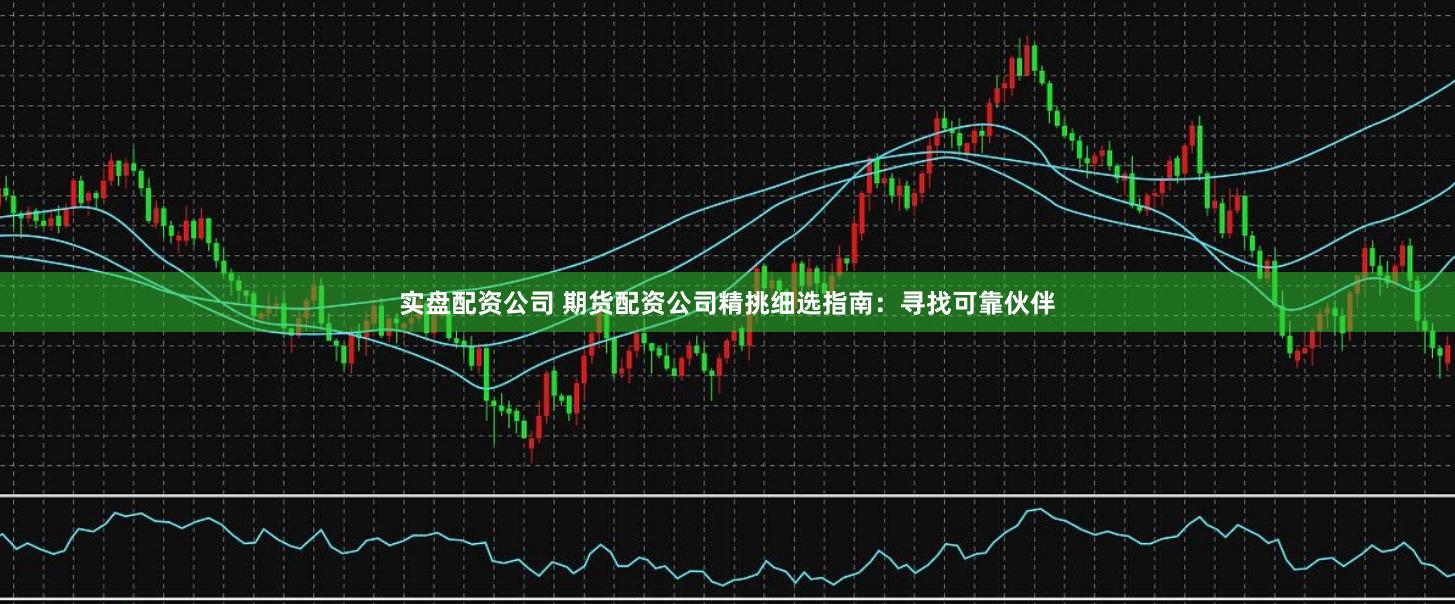 实盘配资公司 期货配资公司精挑细选指南：寻找可靠伙伴