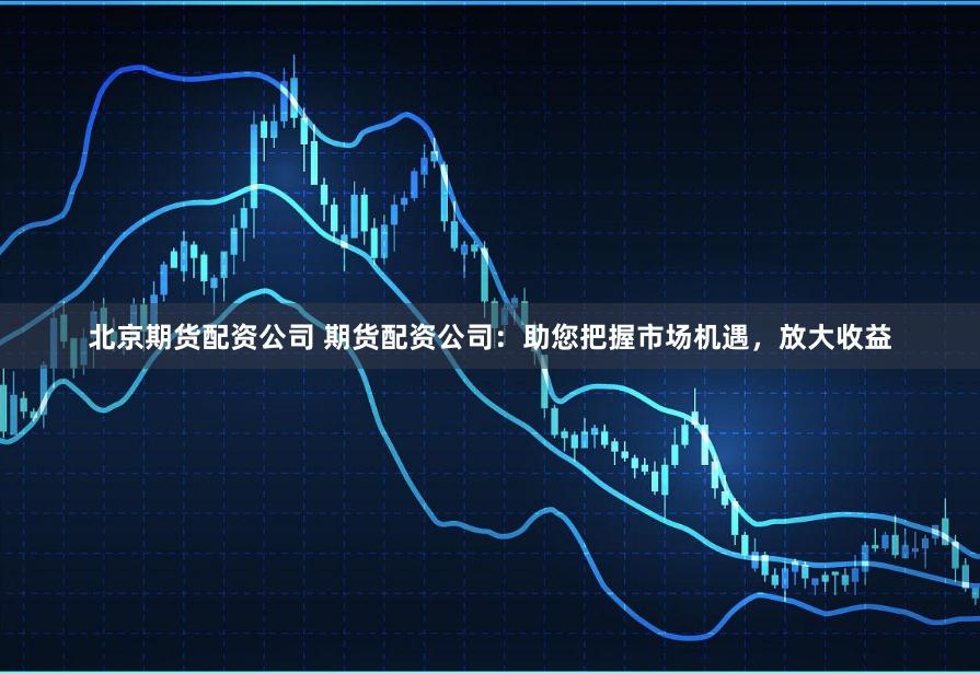 北京期货配资公司 期货配资公司：助您把握市场机遇，放大收益