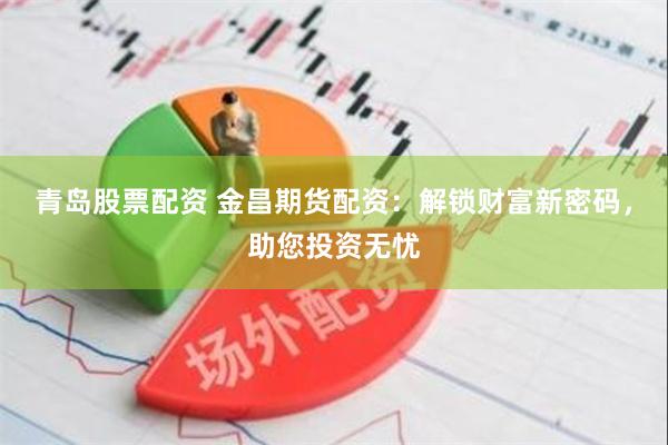 青岛股票配资 金昌期货配资：解锁财富新密码，助您投资无忧