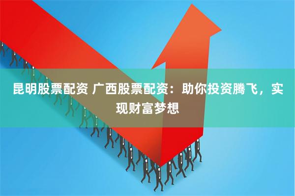 昆明股票配资 广西股票配资：助你投资腾飞，实现财富梦想