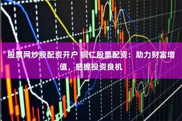 股票网炒股配资开户 铜仁股票配资：助力财富增值，把握投资良机