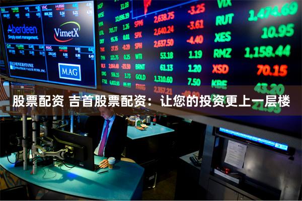 股票配资 吉首股票配资:让您的投资更上一层楼