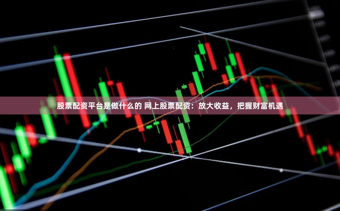 股票配资平台是做什么的 网上股票配资：放大收益，把握财富机遇