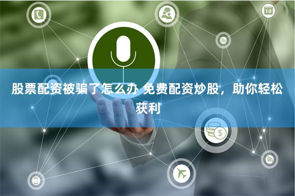 股票配资被骗了怎么办 免费配资炒股，助你轻松获利