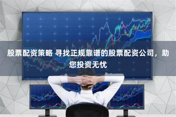 股票配资策略 寻找正规靠谱的股票配资公司，助您投资无忧