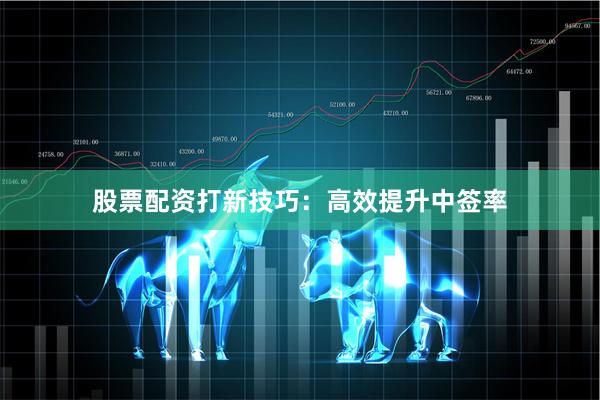 股票配资打新技巧：高效提升中签率