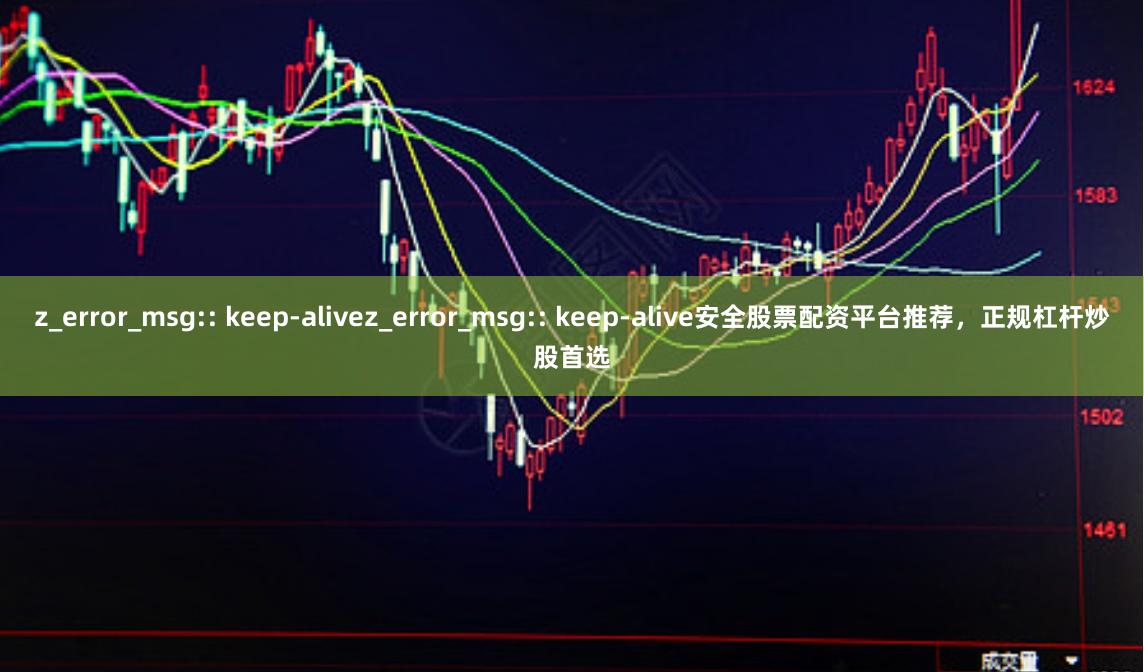 z_error_msg:: keep-alivez_error_msg:: keep-alive安全股票配资平台推荐，正规杠杆炒股首选