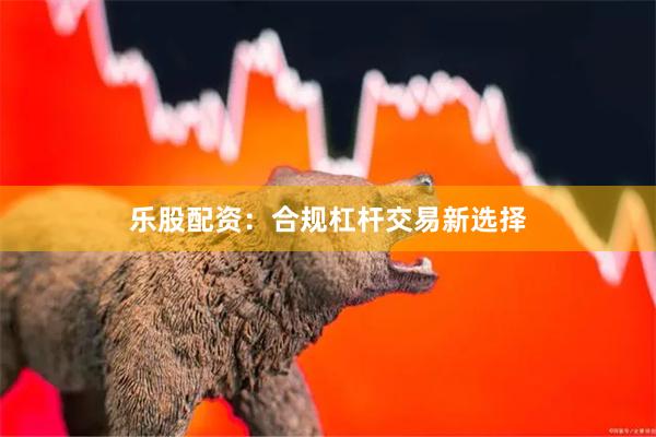 乐股配资:合规杠杆交易新选择